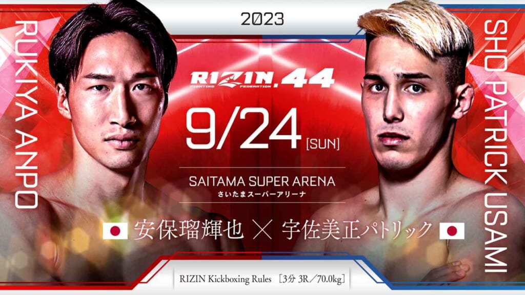 2023
RIZIN.44 9/24 ［SUN］
SAITAMA SUPER ARENA
さいたまスーパーアリーナ
RUKIYA AMPO
安保瑠輝也 （日本）
×
SHO PATRIC USAMI
宇佐美正パトリック（日本）
RIZIN MMA Rules  ［5分 3R /70.0kg］