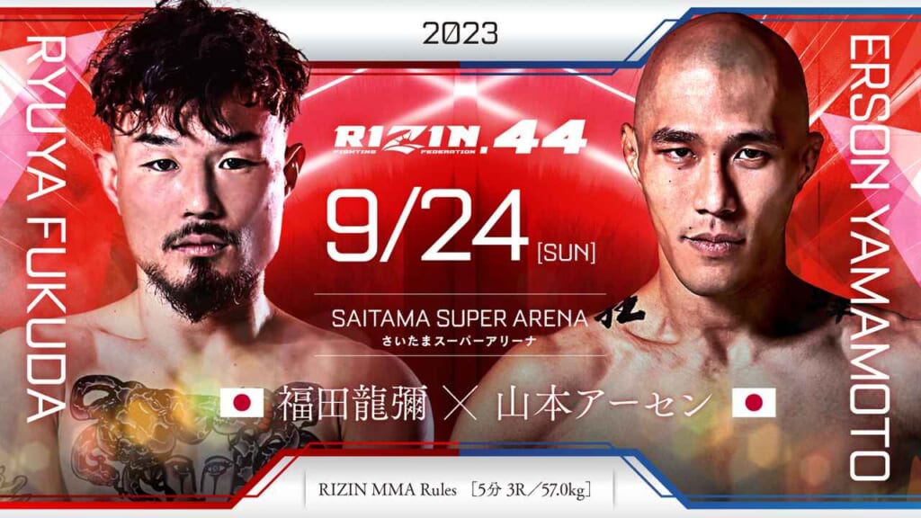 2023
RIZIN.44 9/24 ［SUN］
SAITAMA SUPER ARENA
さいたまスーパーアリーナ
RYYA FUKUDA
福田龍彌（日本） ×
ERSON YAMAMOTO
 山本アーセン（日本）
RIZIN MMA Rules  ［5分 3R /57.0kg］