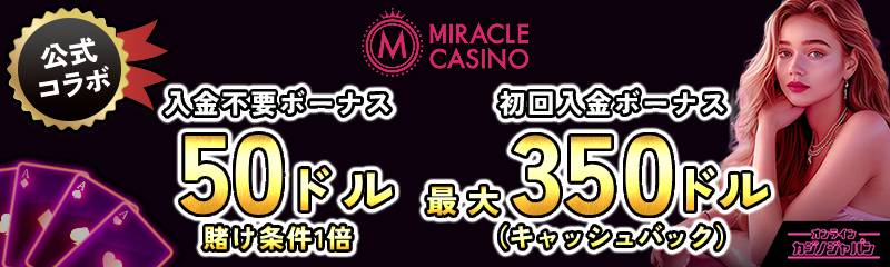 公式コラボ MIRACLE CASINO
入金不要ボーナス20ドル 賭け条件1倍
初回入金ボーナス最大350ドル(キャッシュバック)